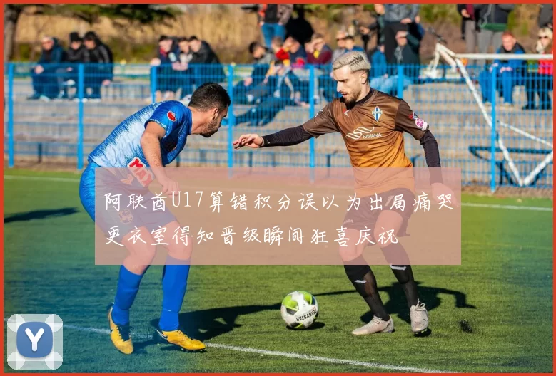 阿联酋U17算错积分误以为出局痛哭更衣室得知晋级瞬间狂喜庆祝